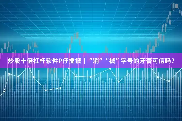 炒股十倍杠杆软件P仔播报｜“消”“械”字号的牙膏可信吗？