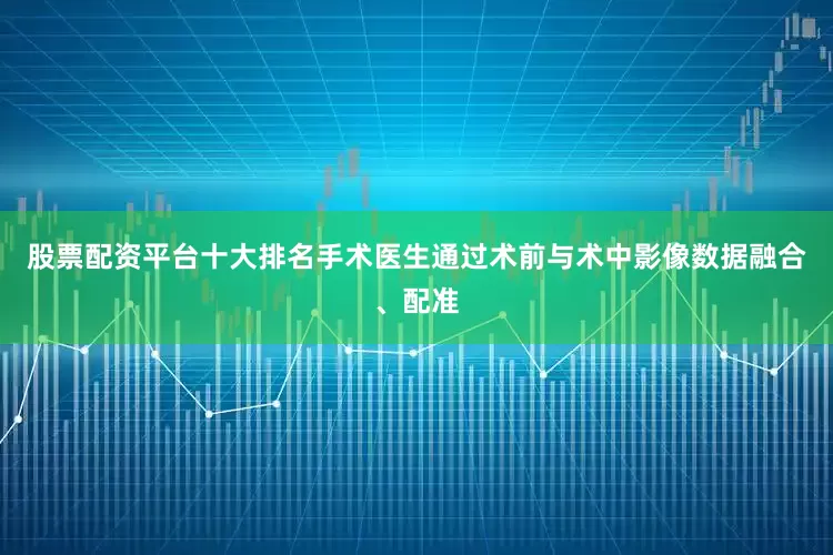 股票配资平台十大排名手术医生通过术前与术中影像数据融合、配准