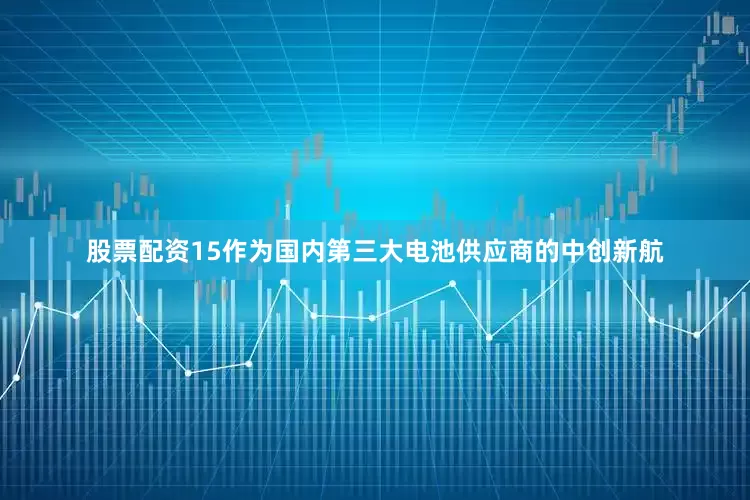 股票配资15作为国内第三大电池供应商的中创新航