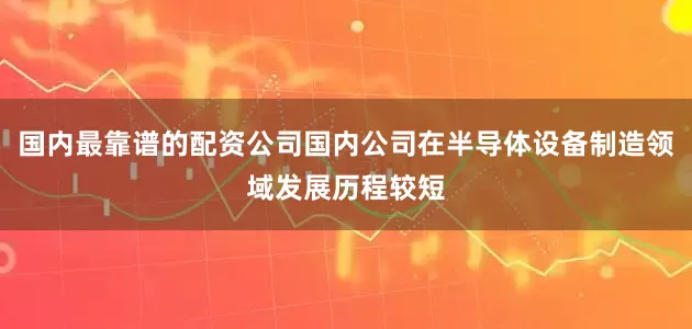 国内最靠谱的配资公司国内公司在半导体设备制造领域发展历程较短