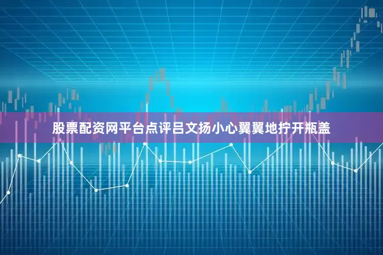 股票配资网平台点评吕文扬小心翼翼地拧开瓶盖
