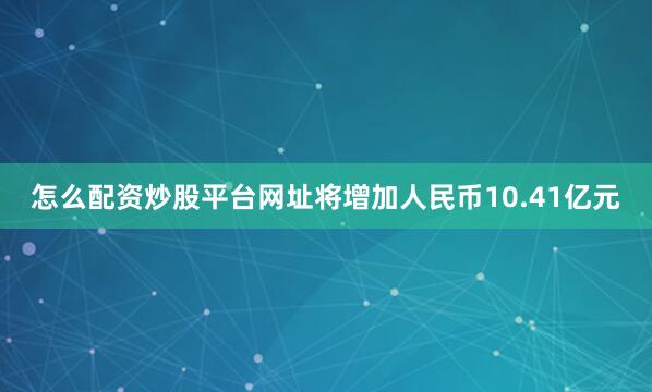 怎么配资炒股平台网址将增加人民币10.41亿元