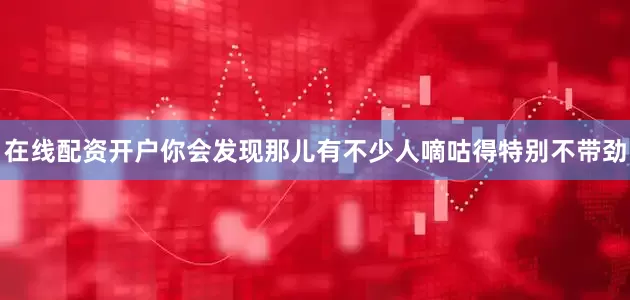 在线配资开户你会发现那儿有不少人嘀咕得特别不带劲