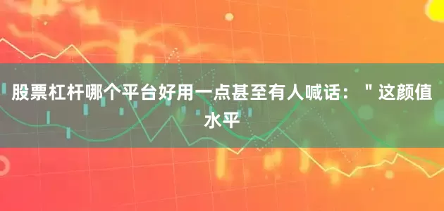 股票杠杆哪个平台好用一点甚至有人喊话：＂这颜值水平