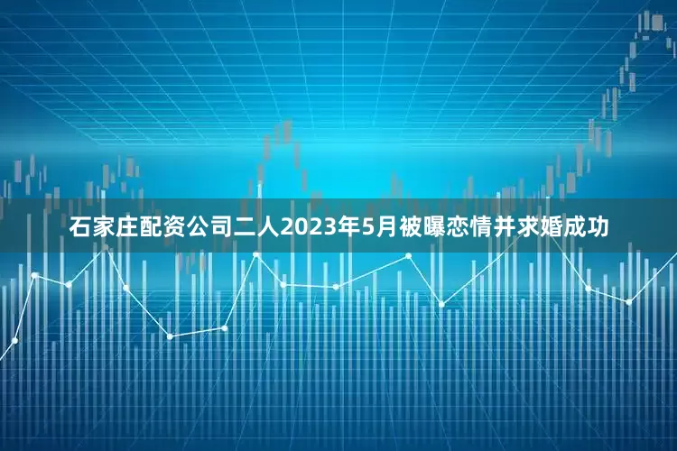 石家庄配资公司二人2023年5月被曝恋情并求婚成功