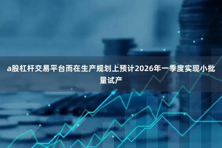 a股杠杆交易平台而在生产规划上预计2026年一季度实现小批量试产