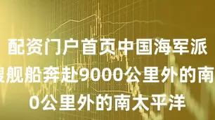 配资门户首页中国海军派出18艘舰船奔赴9000公里外的南太平洋