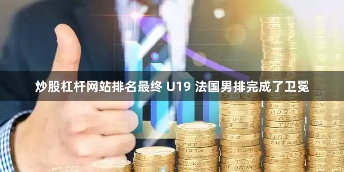 炒股杠杆网站排名最终 U19 法国男排完成了卫冕