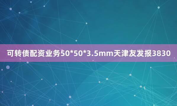可转债配资业务50*50*3.5mm天津友发报3830