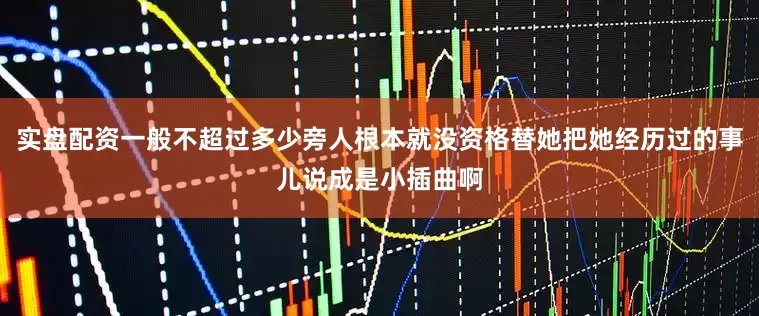 实盘配资一般不超过多少旁人根本就没资格替她把她经历过的事儿说成是小插曲啊