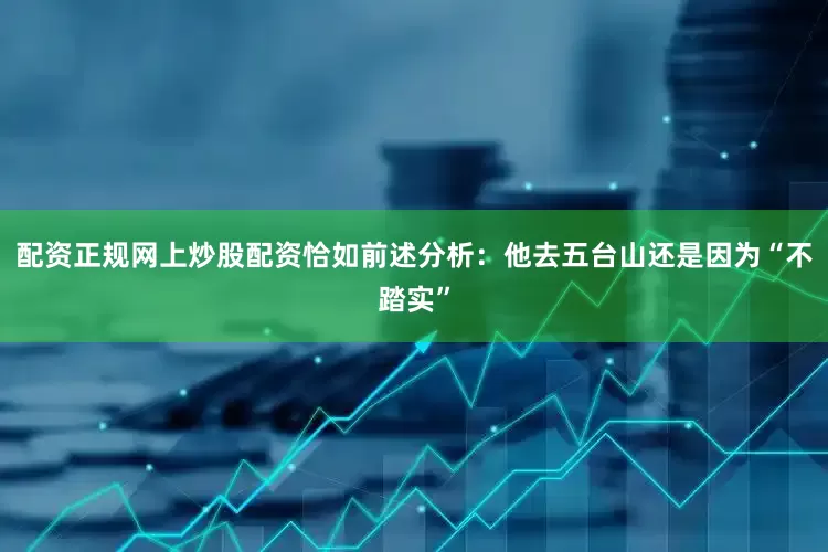 配资正规网上炒股配资恰如前述分析：他去五台山还是因为“不踏实”