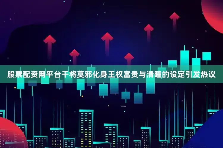 股票配资网平台干将莫邪化身王权富贵与清瞳的设定引发热议