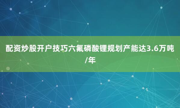 配资炒股开户技巧六氟磷酸锂规划产能达3.6万吨/年