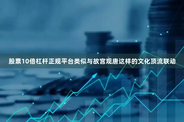 股票10倍杠杆正规平台类似与故宫观唐这样的文化顶流联动