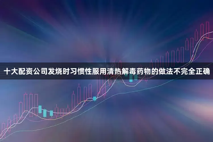 十大配资公司发烧时习惯性服用清热解毒药物的做法不完全正确