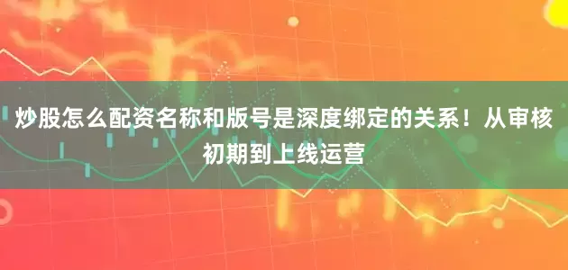 炒股怎么配资名称和版号是深度绑定的关系!从审核初期到上线运营